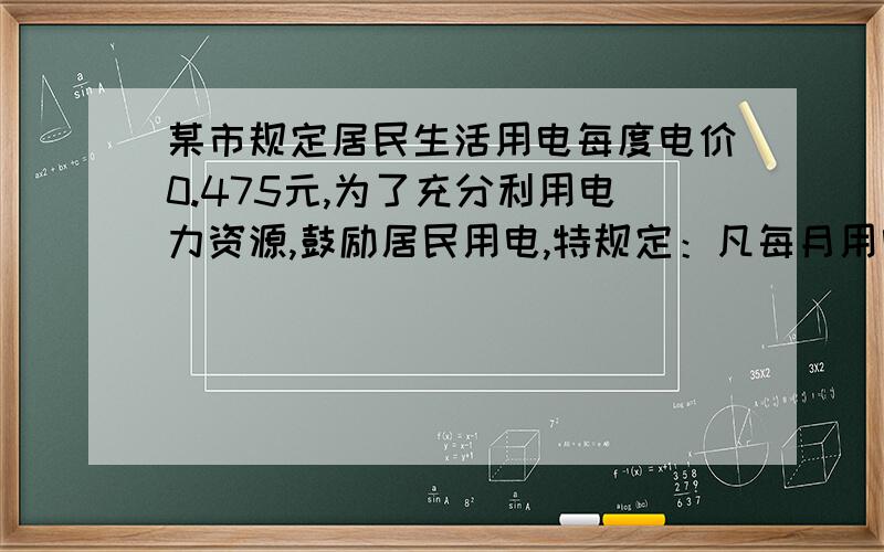 某市规定居民生活用电每度电价0.475元,为了充分利用电力资源,鼓励居民用电,特规定：凡每月用电超过200度的,对超过部