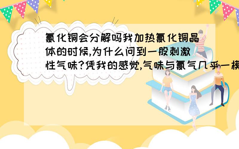 氯化铜会分解吗我加热氯化铜晶体的时候,为什么问到一股刺激性气味?凭我的感觉,气味与氯气几乎一模一样,但没有颜色（可能是浓