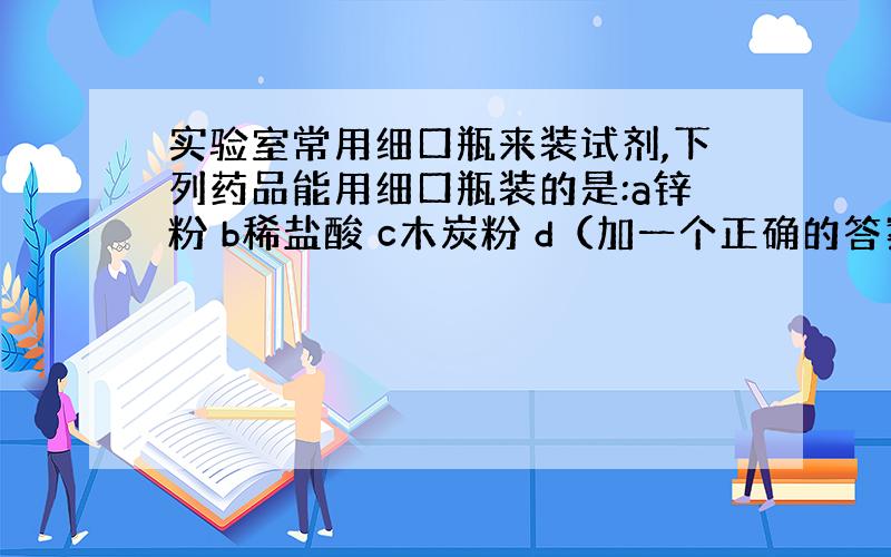 实验室常用细口瓶来装试剂,下列药品能用细口瓶装的是:a锌粉 b稀盐酸 c木炭粉 d（加一个正确的答案）