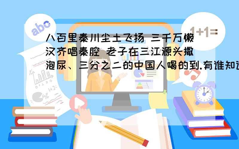 八百里秦川尘土飞扬 三千万懒汉齐唱秦腔 老子在三江源头撒泡尿、三分之二的中国人喝的到.有谁知道这两句