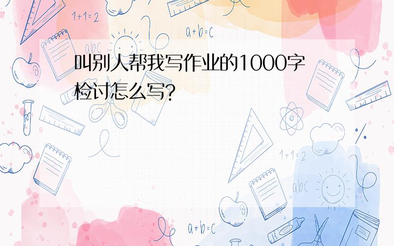 叫别人帮我写作业的1000字检讨怎么写?