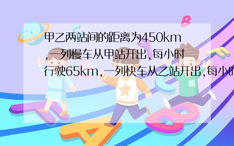 甲乙两站间的距离为450km,一列慢车从甲站开出,每小时行驶65km,一列快车从乙站开出,每小时行驶85km.