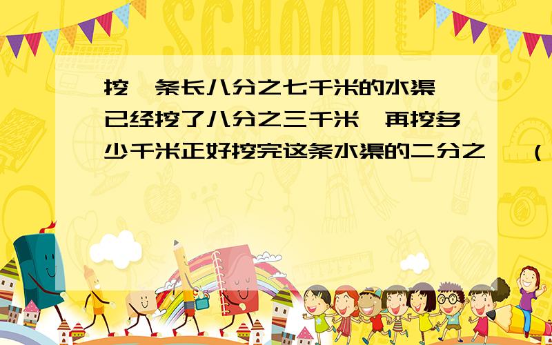 挖一条长八分之七千米的水渠,已经挖了八分之三千米,再挖多少千米正好挖完这条水渠的二分之一 （写在纸上