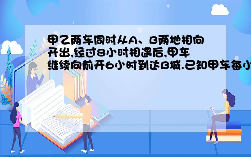 甲乙两车同时从A、B两地相向开出,经过8小时相遇后,甲车继续向前开6小时到达B城.已知甲车每小时比乙车每小