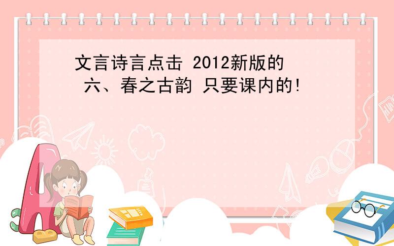 文言诗言点击 2012新版的 六、春之古韵 只要课内的!