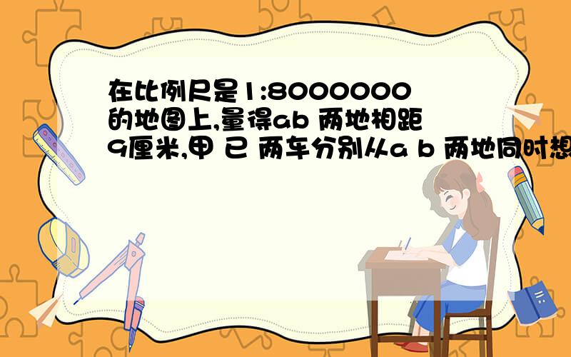 在比例尺是1:8000000的地图上,量得ab 两地相距9厘米,甲 已 两车分别从a b 两地同时想向行驶,想遇时甲 已