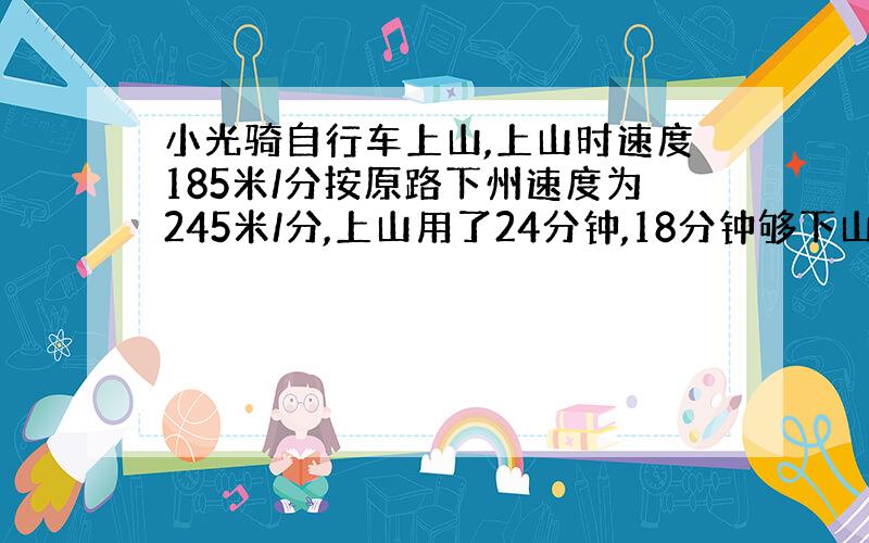 小光骑自行车上山,上山时速度185米/分按原路下州速度为245米/分,上山用了24分钟,18分钟够下山?