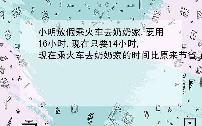 小明放假乘火车去奶奶家,要用16小时,现在只要14小时,现在乘火车去奶奶家的时间比原来节省了百分之几