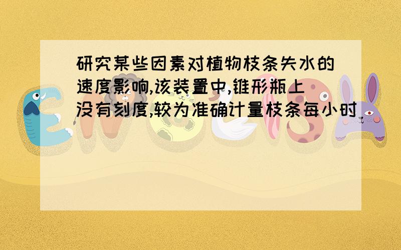 研究某些因素对植物枝条失水的速度影响,该装置中,锥形瓶上没有刻度,较为准确计量枝条每小时