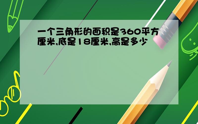 一个三角形的面积是360平方厘米,底是18厘米,高是多少