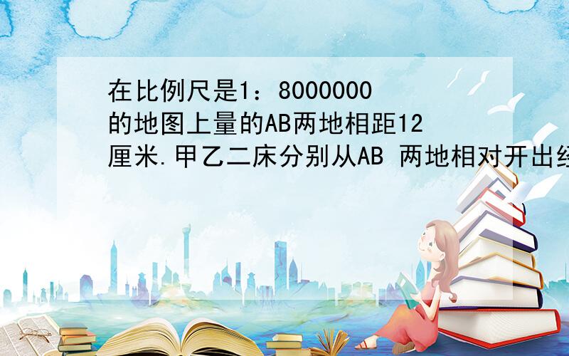 在比例尺是1：8000000的地图上量的AB两地相距12厘米.甲乙二床分别从AB 两地相对开出经过六