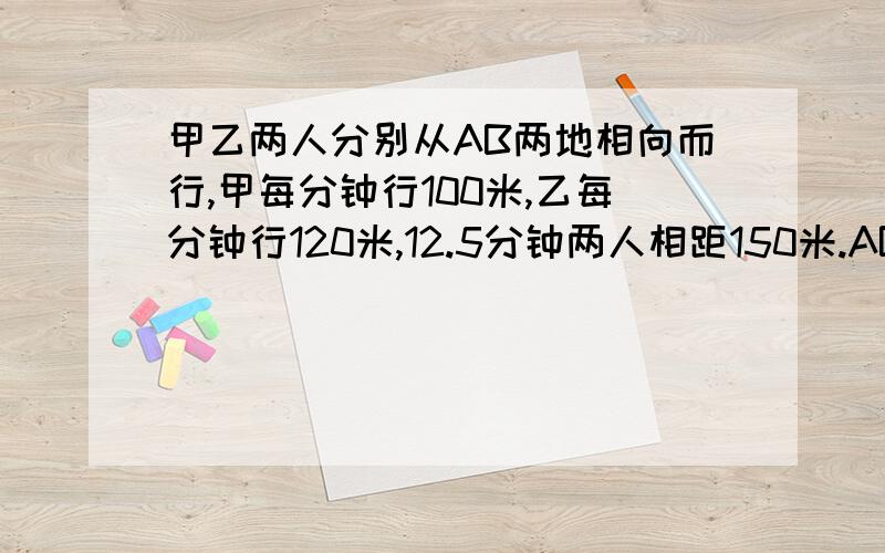 甲乙两人分别从AB两地相向而行,甲每分钟行100米,乙每分钟行120米,12.5分钟两人相距150米.AB两地相距多