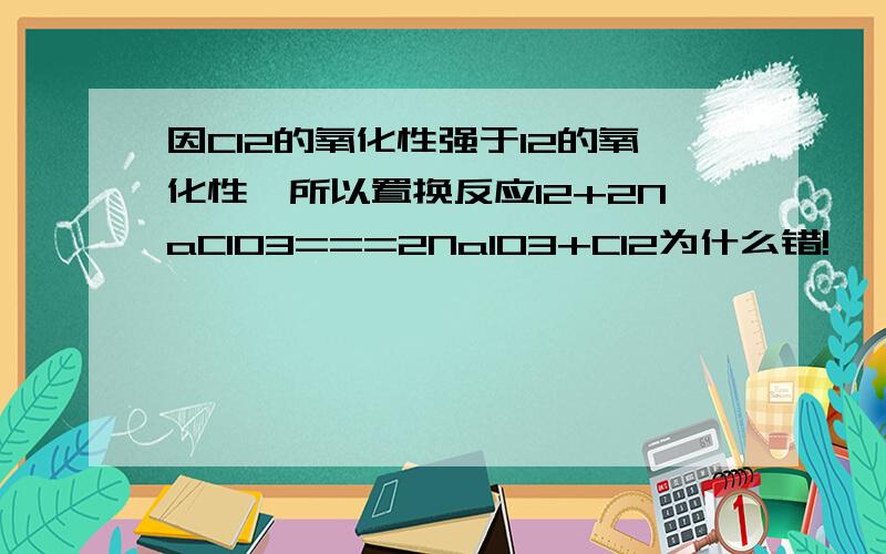 因Cl2的氧化性强于I2的氧化性,所以置换反应I2+2NaClO3===2NaIO3+Cl2为什么错!