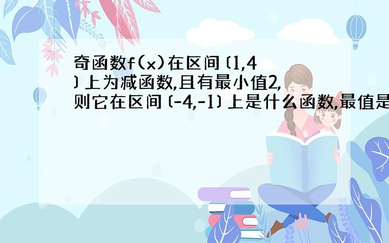 奇函数f(x)在区间〔1,4〕上为减函数,且有最小值2,则它在区间〔-4,-1〕上是什么函数,最值是多少