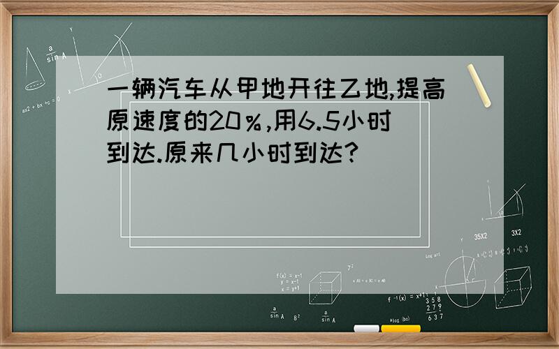 一辆汽车从甲地开往乙地,提高原速度的20％,用6.5小时到达.原来几小时到达?