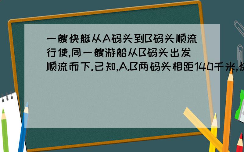 一艘快艇从A码头到B码头顺流行使,同一艘游船从B码头出发顺流而下.已知,A.B两码头相距140千米,快艇在静