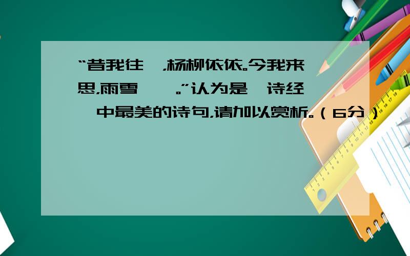 “昔我往矣，杨柳依依。今我来思，雨雪霏霏。”认为是《诗经》中最美的诗句，请加以赏析。（6分）