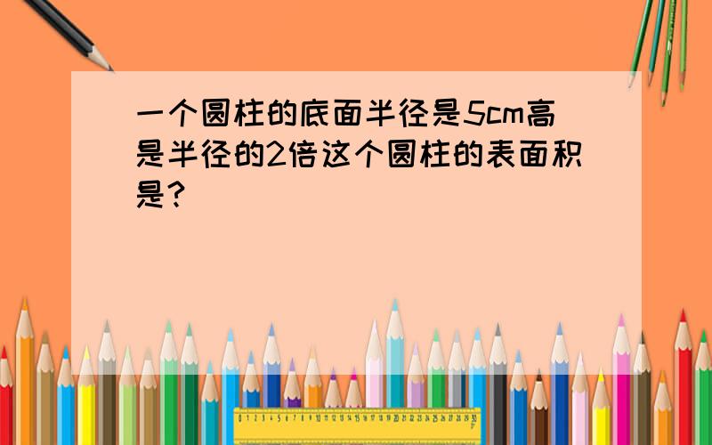 一个圆柱的底面半径是5cm高是半径的2倍这个圆柱的表面积是?