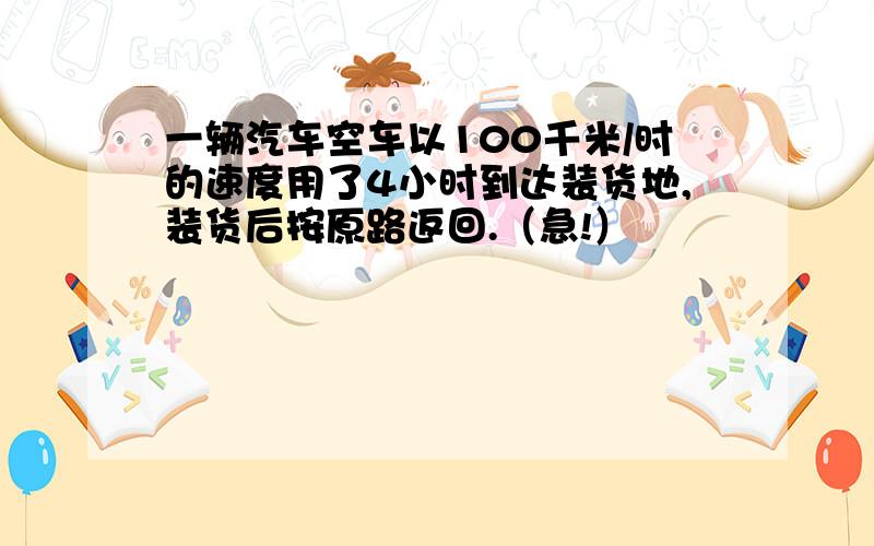 一辆汽车空车以100千米/时的速度用了4小时到达装货地,装货后按原路返回.（急!）