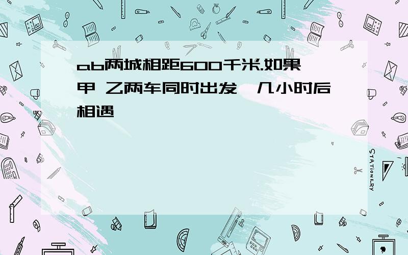 ab两城相距600千米.如果甲 乙两车同时出发,几小时后相遇