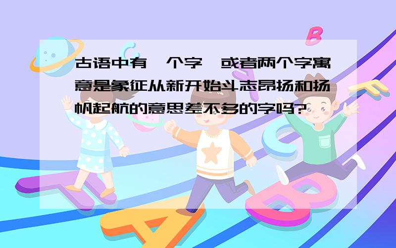 古语中有一个字,或者两个字寓意是象征从新开始斗志昂扬和扬帆起航的意思差不多的字吗?