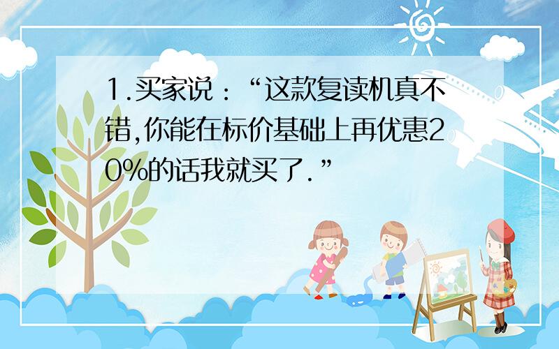 1.买家说：“这款复读机真不错,你能在标价基础上再优惠20%的话我就买了.”