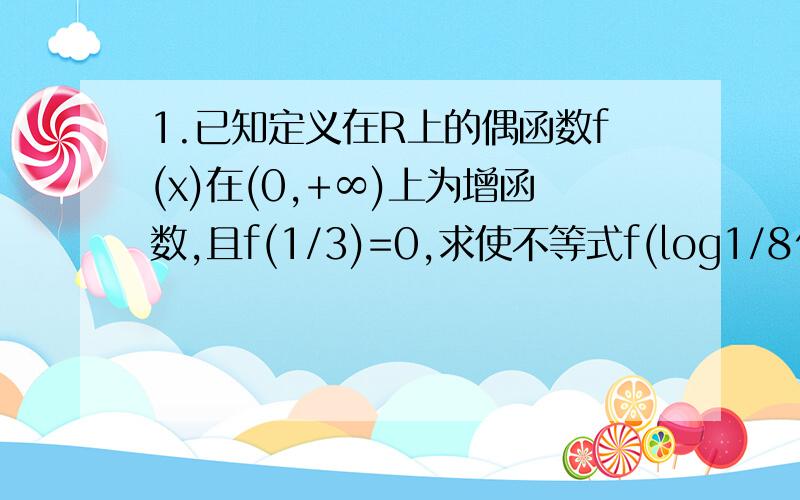 1.已知定义在R上的偶函数f(x)在(0,+∞)上为增函数,且f(1/3)=0,求使不等式f(log1/8^x)>0成立