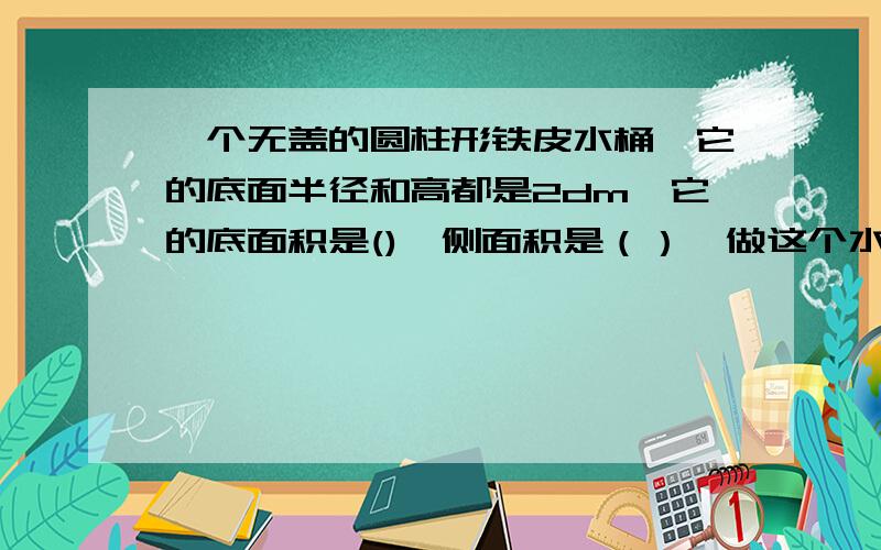 一个无盖的圆柱形铁皮水桶,它的底面半径和高都是2dm,它的底面积是(),侧面积是（）,做这个水桶需要铁皮（）,铁桶做好后