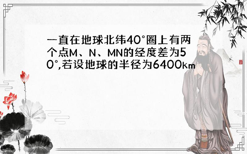 一直在地球北纬40°圈上有两个点M、N、MN的经度差为50°,若设地球的半径为6400km