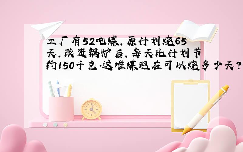 工厂有52吨煤,原计划烧65天,改进锅炉后,每天比计划节约150千克.这堆煤现在可以烧多少天?