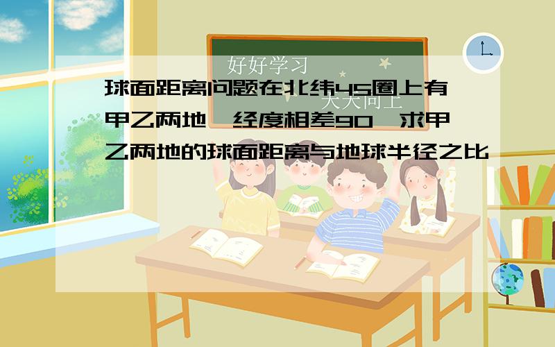 球面距离问题在北纬45圈上有甲乙两地,经度相差90,求甲乙两地的球面距离与地球半径之比