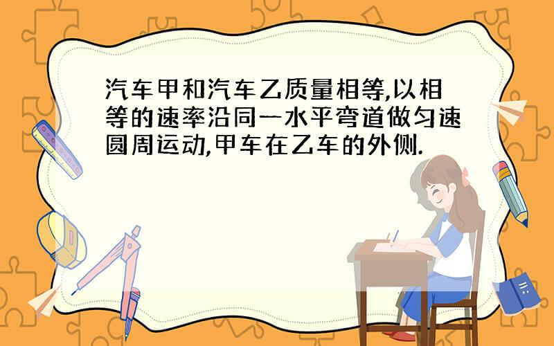 汽车甲和汽车乙质量相等,以相等的速率沿同一水平弯道做匀速圆周运动,甲车在乙车的外侧.