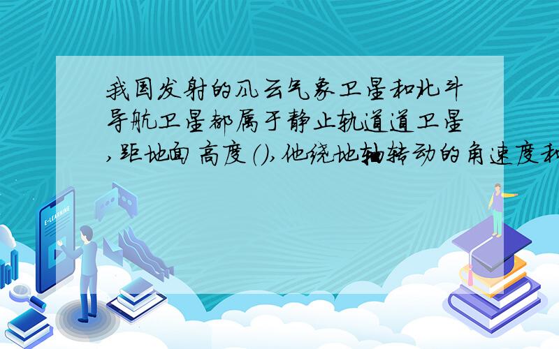 我国发射的风云气象卫星和北斗导航卫星都属于静止轨道道卫星,距地面高度（）,他绕地轴转动的角速度和