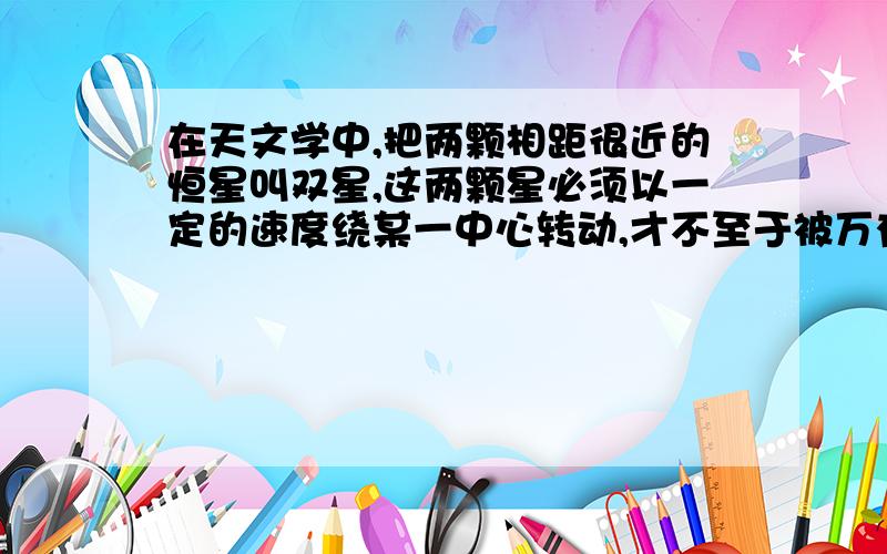 在天文学中,把两颗相距很近的恒星叫双星,这两颗星必须以一定的速度绕某一中心转动,才不至于被万有引力