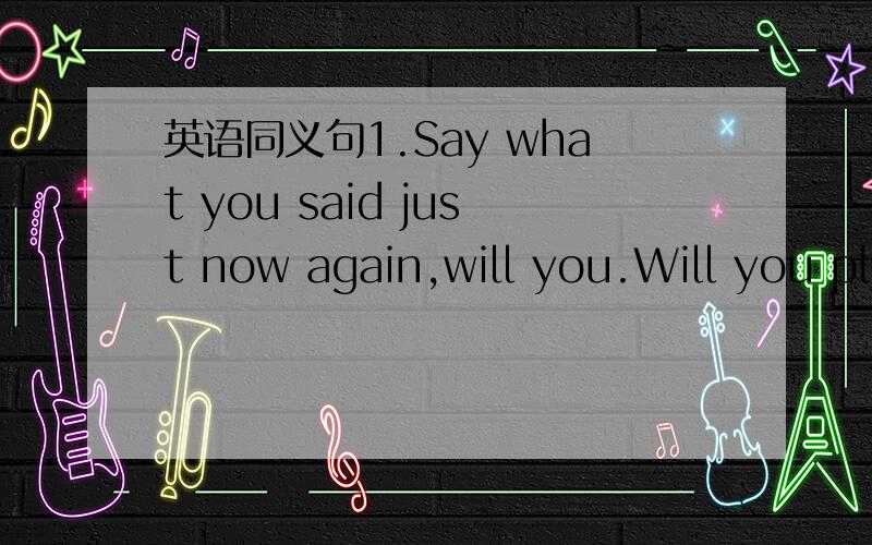 英语同义句1.Say what you said just now again,will you.Will you pl