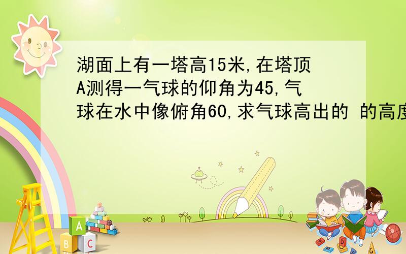 湖面上有一塔高15米,在塔顶A测得一气球的仰角为45,气球在水中像俯角60,求气球高出的 的高度