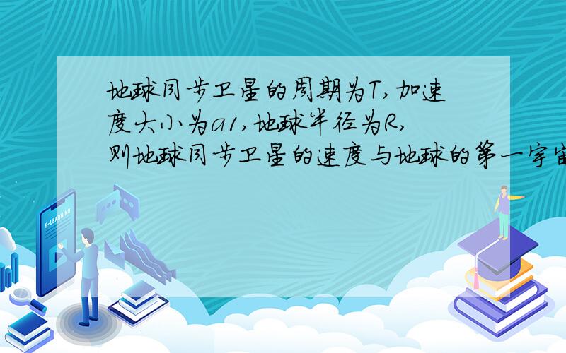 地球同步卫星的周期为T,加速度大小为a1,地球半径为R,则地球同步卫星的速度与地球的第一宇宙速度比值为?