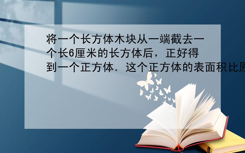 将一个长方体木块从一端截去一个长6厘米的长方体后，正好得到一个正方体．这个正方体的表面积比原长方体减少了120平方厘米．