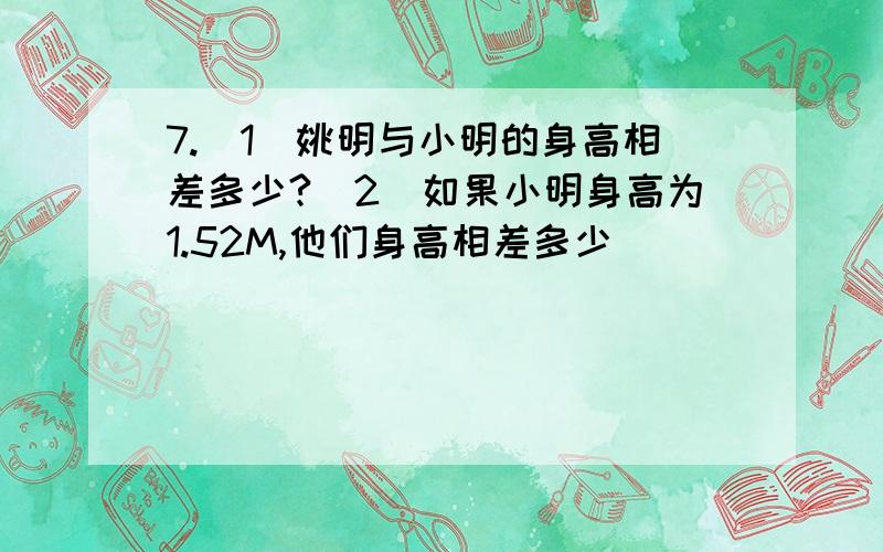 7.（1）姚明与小明的身高相差多少?（2）如果小明身高为1.52M,他们身高相差多少