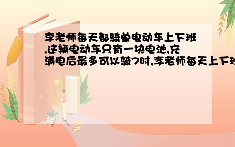 李老师每天都骑单电动车上下班,这辆电动车只有一块电池,充满电后最多可以骑7时,李老师每天上下班把速度