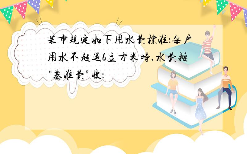 某市规定如下用水费标准：每户用水不超过6立方米时,水费按“基准费”收：