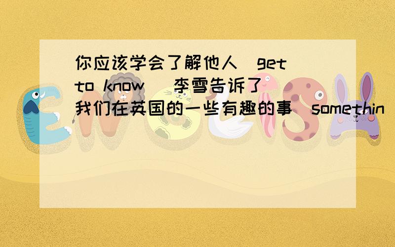 你应该学会了解他人(get to know) 李雪告诉了我们在英国的一些有趣的事(somethin