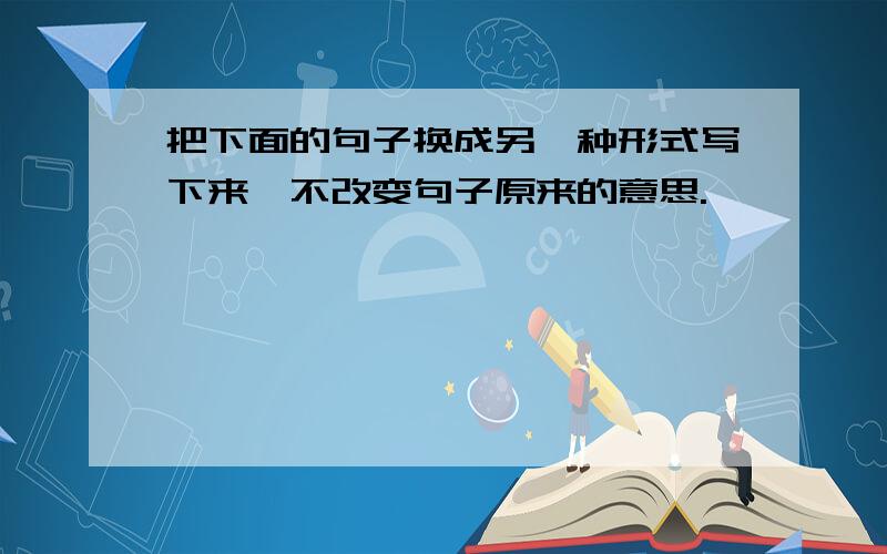 把下面的句子换成另一种形式写下来,不改变句子原来的意思.