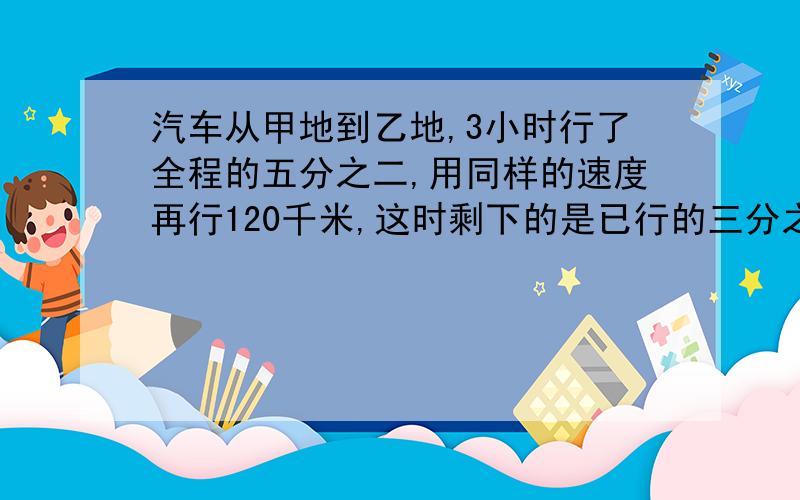 汽车从甲地到乙地,3小时行了全程的五分之二,用同样的速度再行120千米,这时剩下的是已行的三分之二