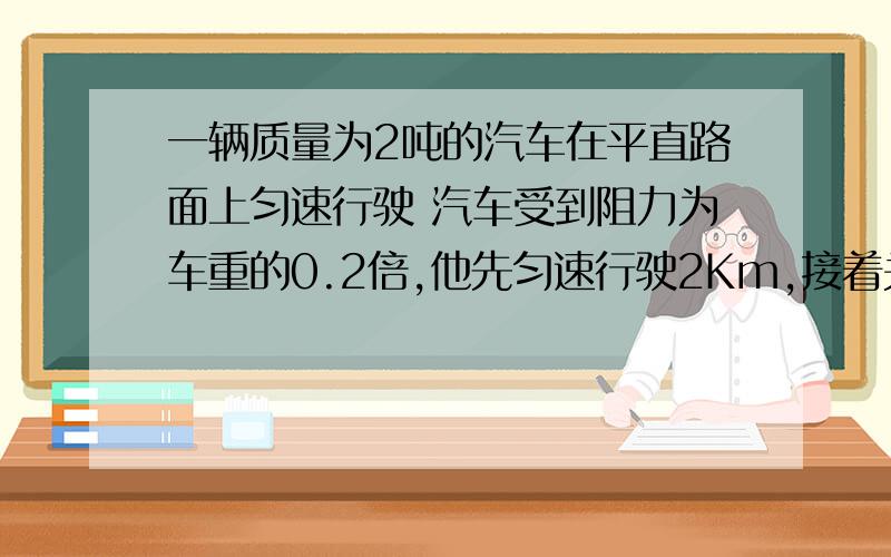 一辆质量为2吨的汽车在平直路面上匀速行驶 汽车受到阻力为车重的0.2倍,他先匀速行驶2Km,接着关闭发动机又行驶55米停