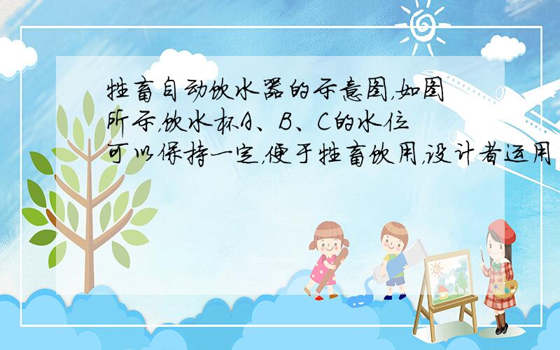 牲畜自动饮水器的示意图，如图所示，饮水杯A、B、C的水位可以保持一定，便于牲畜饮用，设计者运用了______原理和___