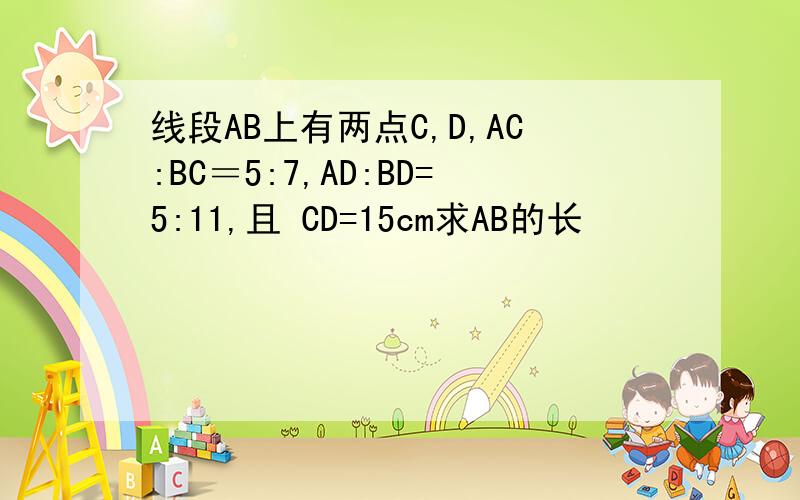 线段AB上有两点C,D,AC:BC＝5:7,AD:BD=5:11,且 CD=15cm求AB的长