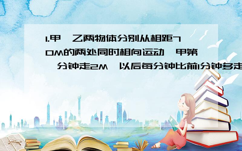 1.甲、乙两物体分别从相距70M的两处同时相向运动,甲第一分钟走2M,以后每分钟比前1分钟多走1M,乙每分钟走5M.（1