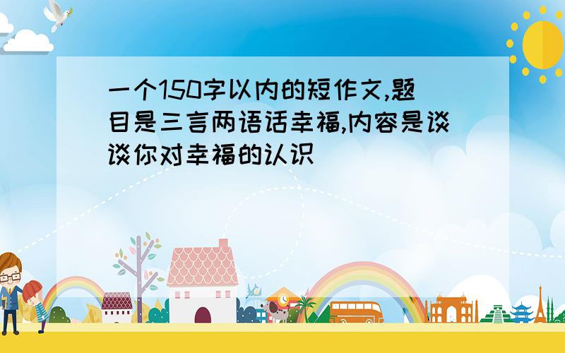 一个150字以内的短作文,题目是三言两语话幸福,内容是谈谈你对幸福的认识