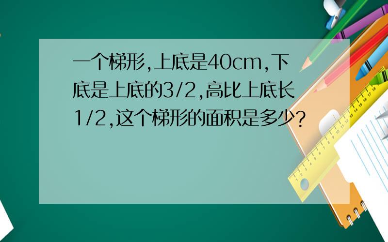 一个梯形,上底是40cm,下底是上底的3/2,高比上底长1/2,这个梯形的面积是多少?